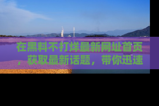 在黑料不打烊最新网址首页,获取最新话题,带你迅速了解娱乐圈大事!