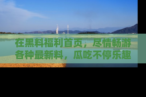 在黑料福利首页，尽情畅游各种最新料，瓜吃不停乐趣无穷！