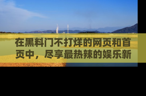 在黑料门不打烊的网页和首页中，尽享最热辣的娱乐新闻与八卦，快来围观！