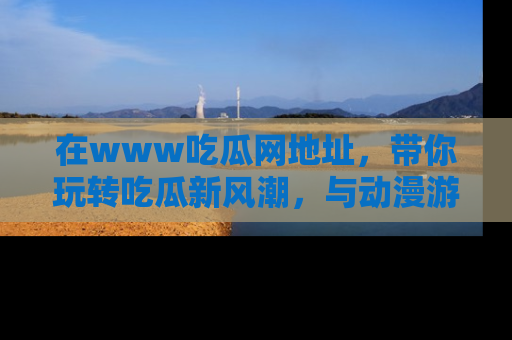 在www吃瓜网地址,带你玩转吃瓜新风潮,与动漫游戏角色共度精彩时光!