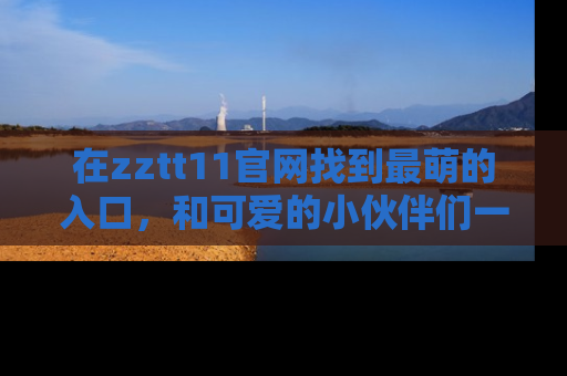 在zztt11官网找到最萌的入口,和可爱的小伙伴们一起吃瓜吧!
