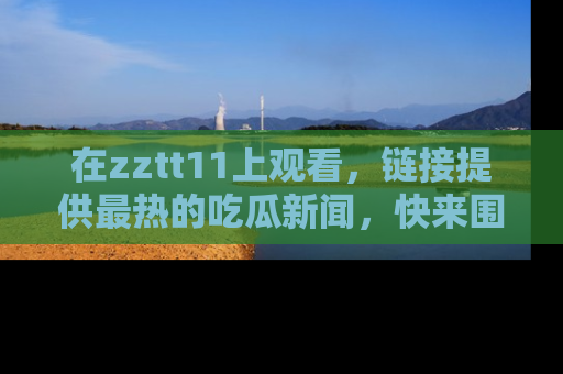 在zztt11上观看,链接提供最热的吃瓜新闻,快来围观!