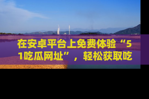 在安卓平台上免费体验“51吃瓜网址”,轻松获取吃瓜新鲜事!