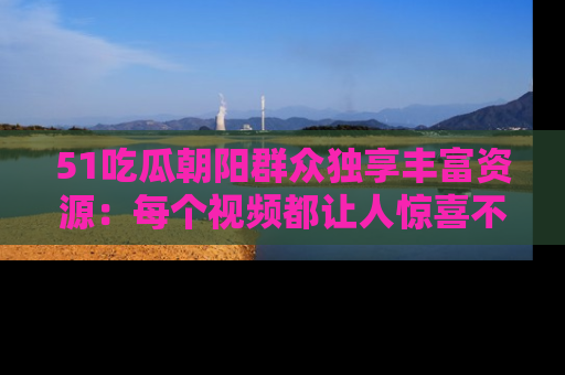 51吃瓜朝阳群众独享丰富资源:每个视频都让人惊喜不已!