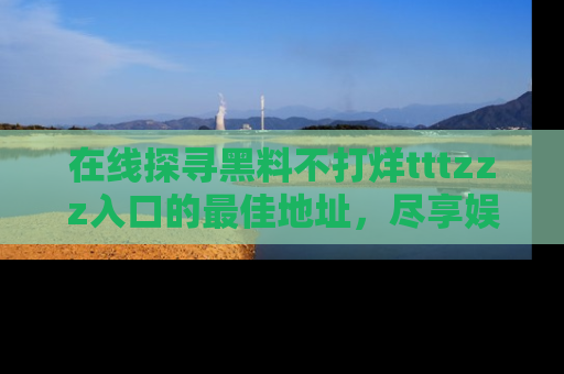 在线探寻黑料不打烊tttzzz入口的最佳地址,尽享娱乐圈八卦盛宴!