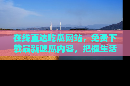 在线直达吃瓜网站,免费下载最新吃瓜内容,把握生活乐趣!