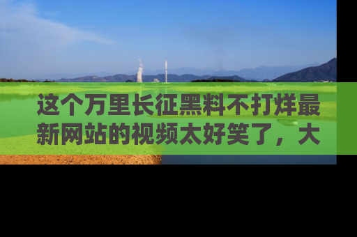 这个万里长征黑料不打烊最新网站的视频太好笑了,大家快来一起看吧!