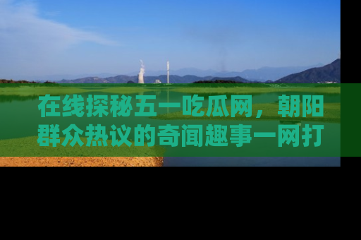 在线探秘五一吃瓜网,朝阳群众热议的奇闻趣事一网打尽