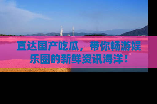 直达国产吃瓜,带你畅游娱乐圈的新鲜资讯海洋!