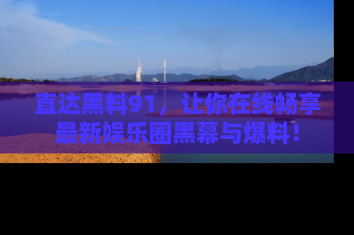 直达黑料91,让你在线畅享最新娱乐圈黑幕与爆料!