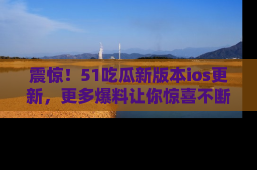 震惊!51吃瓜新版本ios更新,更多爆料让你惊喜不断,赶快来看吧!