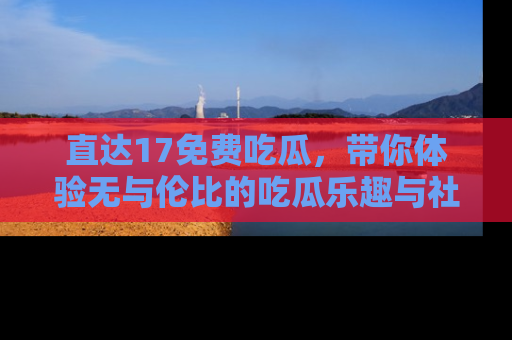 直达17免费吃瓜,带你体验无与伦比的吃瓜乐趣与社区互动