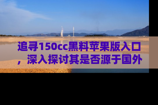追寻150cc黑料苹果版入口,深入探讨其是否源于国外的传闻