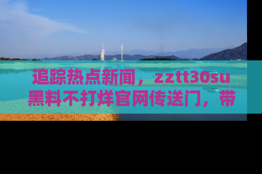 追踪热点新闻,zztt30su黑料不打烊官网传送门,带你进入吃瓜新世界!