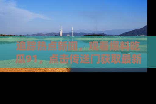 追踪热点新闻,观看爆料吃瓜91,点击传送门获取最新更新!