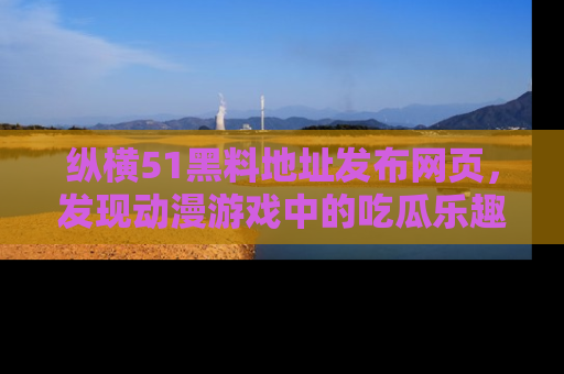 纵横51黑料地址发布网页,发现动漫游戏中的吃瓜乐趣