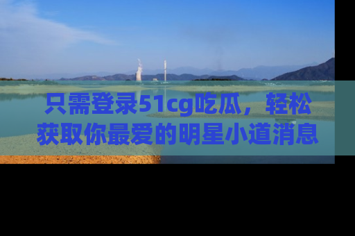 只需登录51cg吃瓜,轻松获取你最爱的明星小道消息!