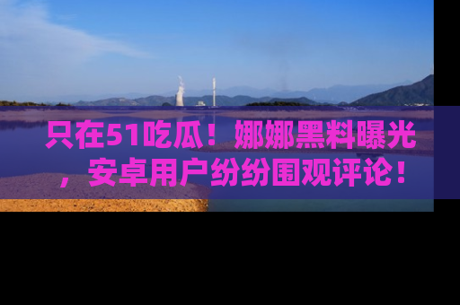 只在51吃瓜!娜娜黑料曝光,安卓用户纷纷围观评论!