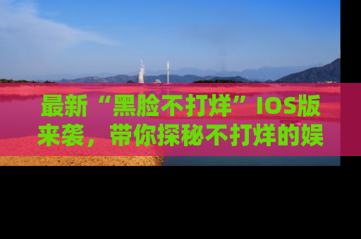 最新“黑脸不打烊”IOS版来袭,带你探秘不打烊的娱乐世界!