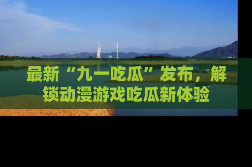 最新“九一吃瓜”发布,解锁动漫游戏吃瓜新体验