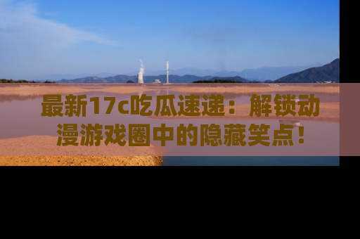 最新17c吃瓜速递:解锁动漫游戏圈中的隐藏笑点!