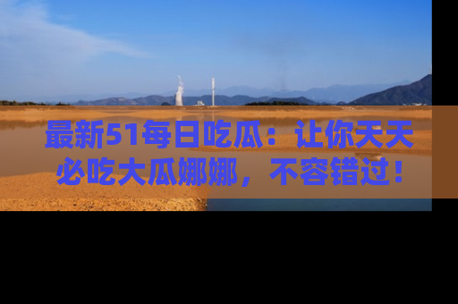 最新51每日吃瓜:让你天天必吃大瓜娜娜,不容错过!