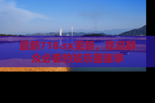 最新718.sx更新,吃瓜群众必看的娱乐圈趣事