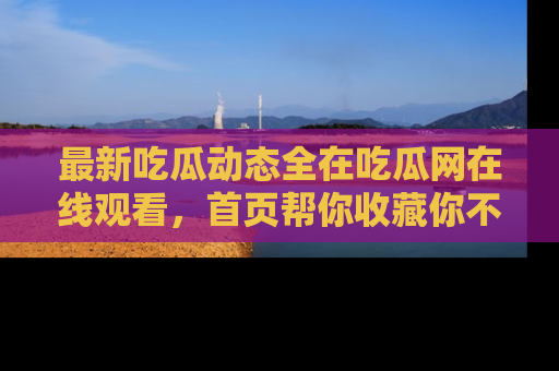 最新吃瓜动态全在吃瓜网在线观看,首页帮你收藏你不能错过的精彩!