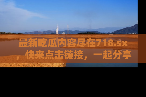 最新吃瓜内容尽在718.sx,快来点击链接,一起分享那些精彩瞬间!