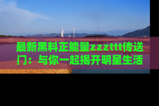 最新黑料正能量zzzttt传送门:与你一起揭开明星生活的神秘地址!