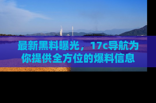 最新黑料曝光,17c导航为你提供全方位的爆料信息