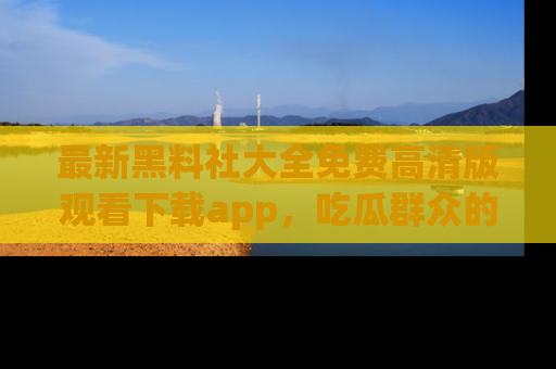 最新黑料社大全免费高清版观看下载app,吃瓜群众的必备神器