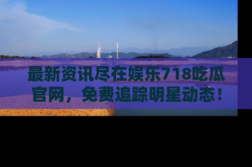 最新资讯尽在娱乐718吃瓜官网,免费追踪明星动态!