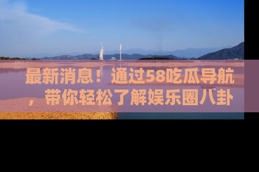 最新消息!通过58吃瓜导航,带你轻松了解娱乐圈八卦动态!