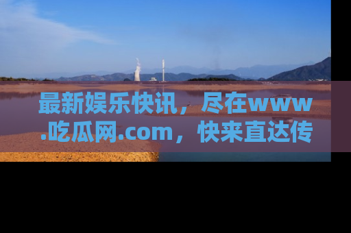 最新娱乐快讯,尽在www.吃瓜网.com,快来直达传送门收获惊喜吧!