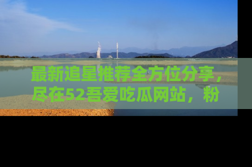 最新追星推荐全方位分享,尽在52吾爱吃瓜网站,粉丝必看